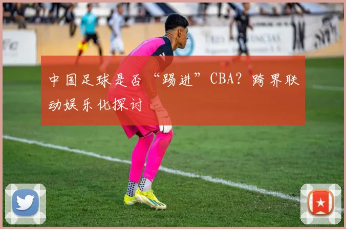 中国足球是否“踢进”CBA?跨界联动娱乐化探讨