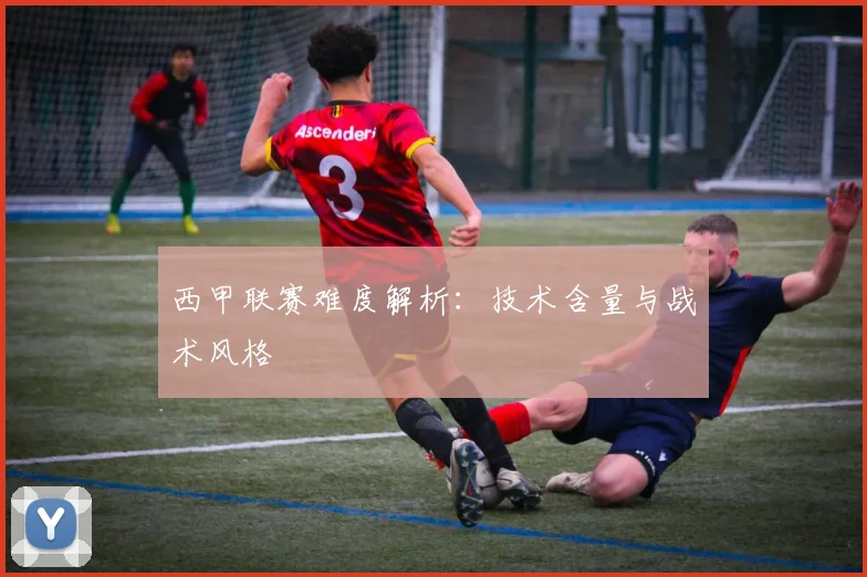 西甲联赛难度解析：技术含量与战术风格