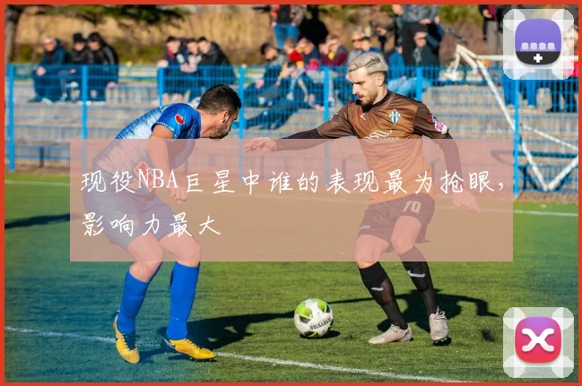 现役NBA巨星中谁的表现最为抢眼，影响力最大